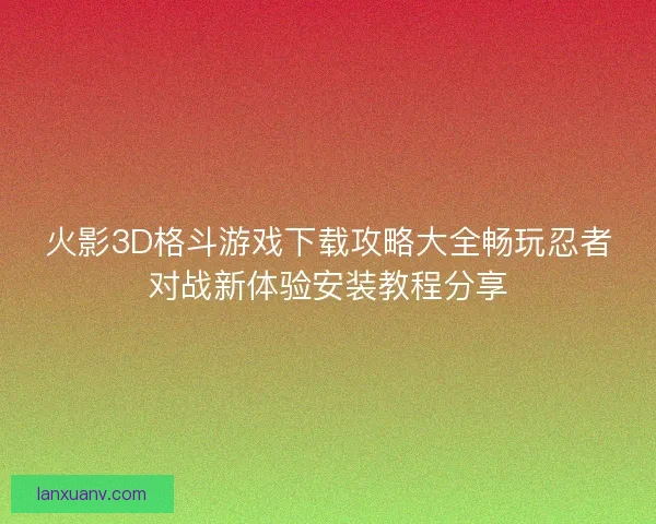 火影3D格斗游戏下载攻略大全畅玩忍者对战新体验安装教程分享
