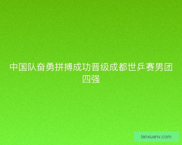 中国队奋勇拼搏成功晋级成都世乒赛男团四强