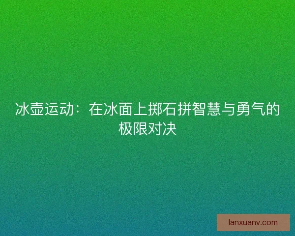 冰壶运动：在冰面上掷石拼智慧与勇气的极限对决