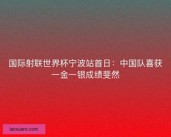 国际射联世界杯宁波站首日：中国队喜获一金一银成绩斐然