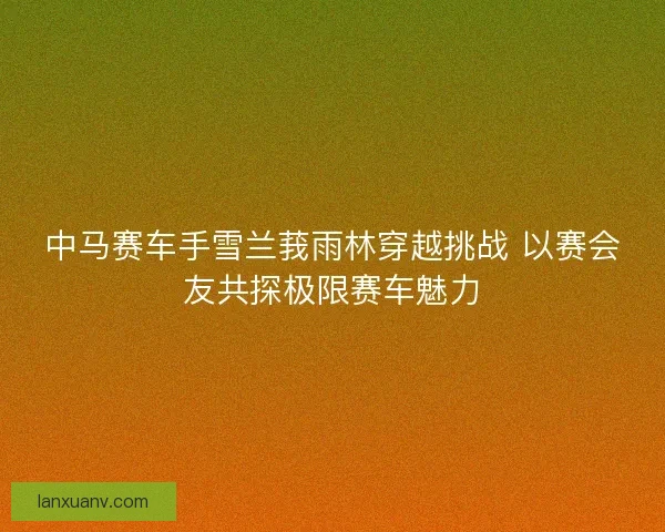 中马赛车手雪兰莪雨林穿越挑战 以赛会友共探极限赛车魅力