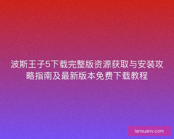 波斯王子5下载完整版资源获取与安装攻略指南及最新版本免费下载教程