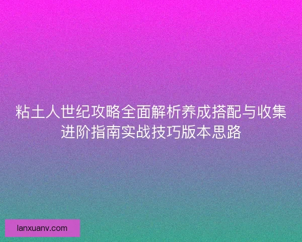粘土人世纪攻略全面解析养成搭配与收集进阶指南实战技巧版本思路