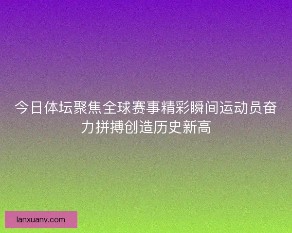 今日体坛聚焦全球赛事精彩瞬间运动员奋力拼搏创造历史新高